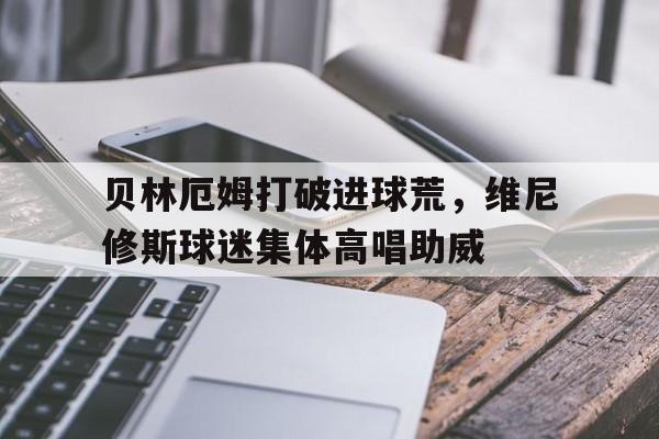 贝林厄姆打破进球荒，维尼修斯球迷集体高唱助威