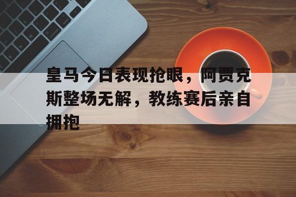 皇马今日表现抢眼，阿贾克斯整场无解，教练赛后亲自拥抱